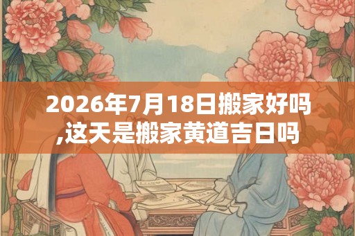2026年7月18日搬家好吗,这天是搬家黄道吉日吗 2026年7月18日搬家好吗,这天是搬家黄道吉日吗