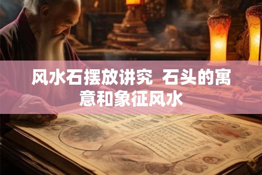 风水石摆放讲究  石头的寓意和象征风水