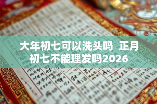 大年初七可以洗头吗  正月初七不能理发吗2026
