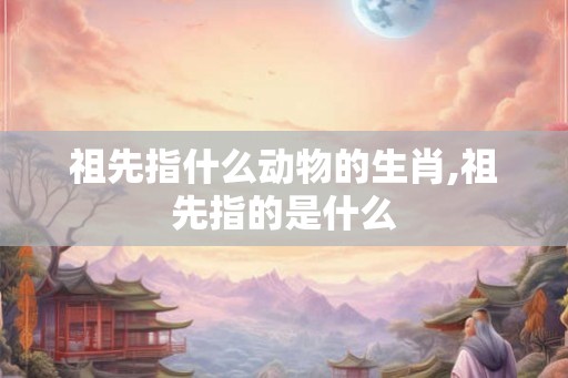 祖先指什么动物的生肖,祖先指的是什么