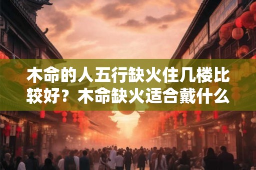 木命的人五行缺火住几楼比较好？木命缺火适合戴什么？
