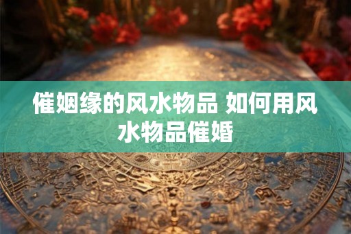 催姻缘的风水物品 如何用风水物品催婚
