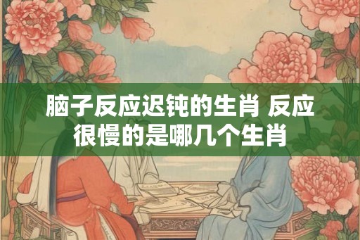脑子反应迟钝的生肖 反应很慢的是哪几个生肖