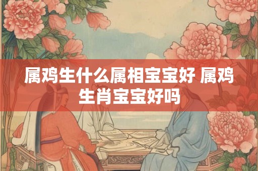 属鸡生什么属相宝宝好 属鸡生肖宝宝好吗