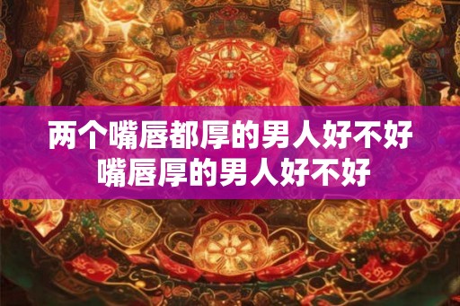 两个嘴唇都厚的男人好不好 嘴唇厚的男人好不好 两个嘴唇都厚的男人好不好 嘴唇厚的男人好不好