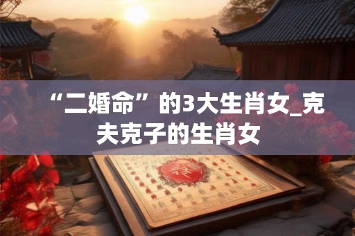 “二婚命”的3大生肖女_克夫克子的生肖女