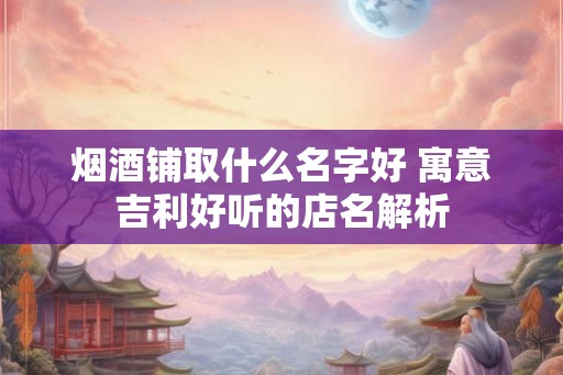 烟酒铺取什么名字好 寓意吉利好听的店名解析 烟酒铺取什么名字好 寓意吉利好听的店名解析