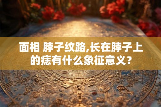 面相 脖子纹路,长在脖子上的痣有什么象征意义? 面相 脖子纹路,长在脖子上的痣有什么象征意义?
