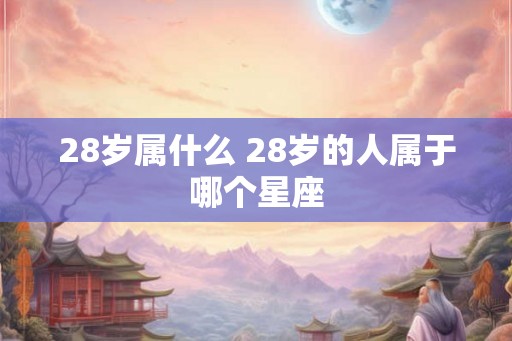 28岁属什么 28岁的人属于哪个星座