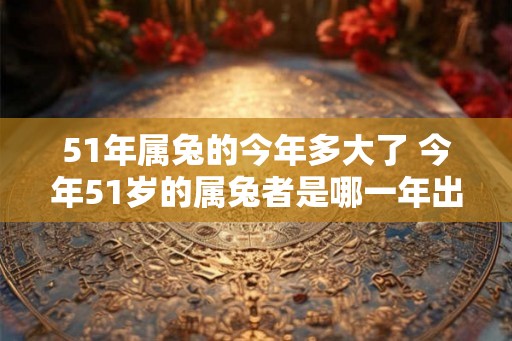 51年属兔的今年多大了 今年51岁的属兔者是哪一年出生的 51年属兔的今年多大了 今年51岁的属兔者是哪一年出生的