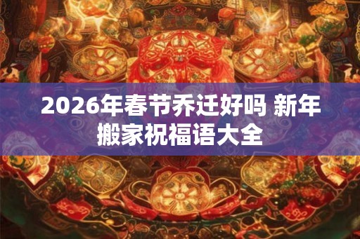 2026年春节乔迁好吗 新年搬家祝福语大全