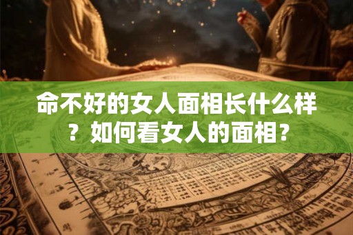 命不好的女人面相长什么样？如何看女人的面相？