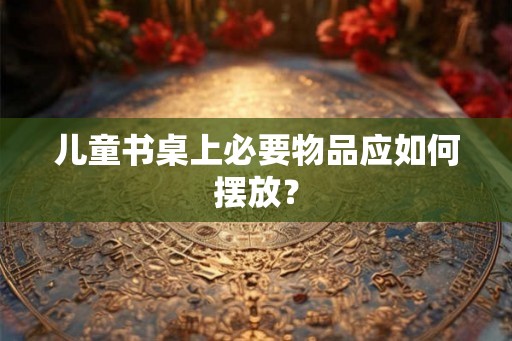 儿童书桌上必要物品应如何摆放？