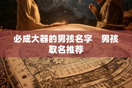 必成大器的男孩名字 男孩取名推荐 必成大器的男孩名字 男孩取名推荐