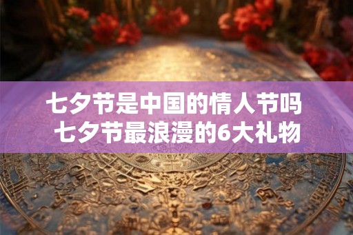 七夕节是中国的情人节吗 七夕节最浪漫的6大礼物