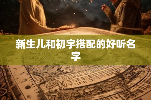 新生儿和初字搭配的好听名字 新生儿和初字搭配的好听名字