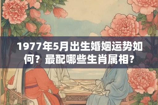 1977年5月出生婚姻运势如何？最配哪些生肖属相？