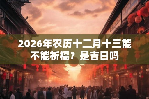 2026年农历十二月十三能不能祈福？是吉日吗