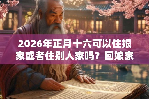 2026年正月十六可以住娘家或者住别人家吗？回娘家有哪些讲究？