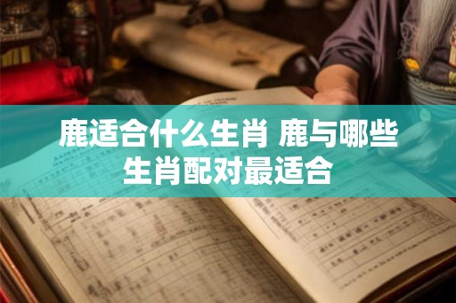 鹿适合什么生肖 鹿与哪些生肖配对最适合 鹿适合什么生肖 鹿与哪些生肖配对最适合
