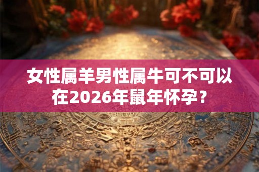 女性属羊男性属牛可不可以在2026年鼠年怀孕? 女性属羊男性属牛可不可以在2026年鼠年怀孕?