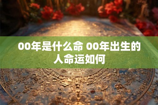 00年是什么命 00年出生的人命运如何 00年是什么命 00年出生的人命运如何
