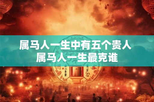 属马人一生中有五个贵人 属马人一生最克谁 属马人一生中有五个贵人 属马人一生最克谁