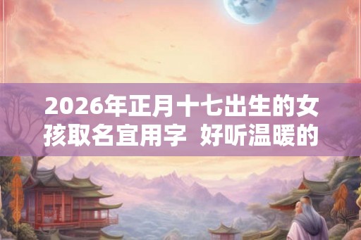 2026年正月十七出生的女孩取名宜用字  好听温暖的女孩名字
