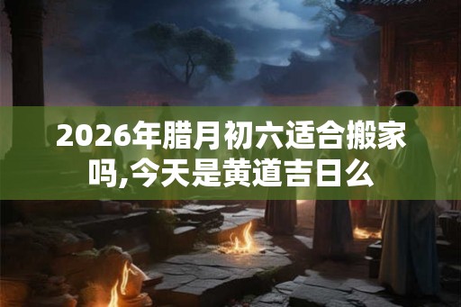 2026年腊月初六适合搬家吗,今天是黄道吉日么