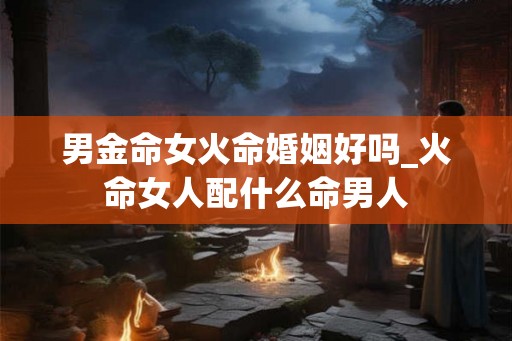 男金命女火命婚姻好吗_火命女人配什么命男人 男金命女火命婚姻好吗_火命女人配什么命男人