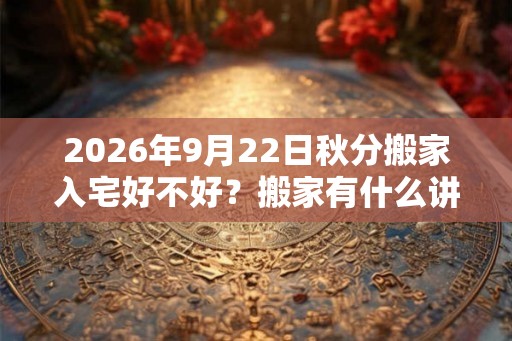 2026年9月22日秋分搬家入宅好不好？搬家有什么讲究和忌讳？