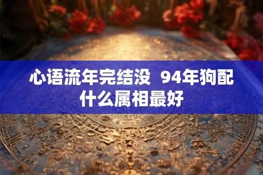 心语流年完结没 94年狗配什么属相最好 心语流年完结没 94年狗配什么属相最好