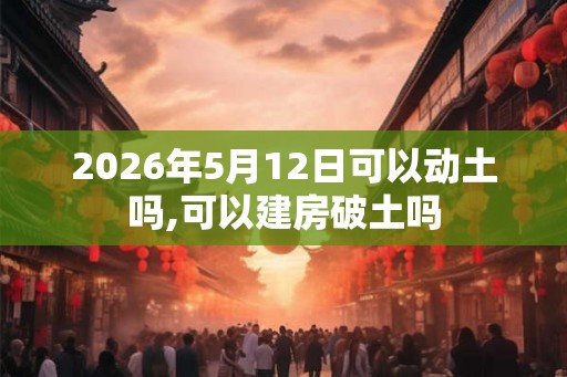 2026年5月12日可以动土吗,可以建房破土吗
