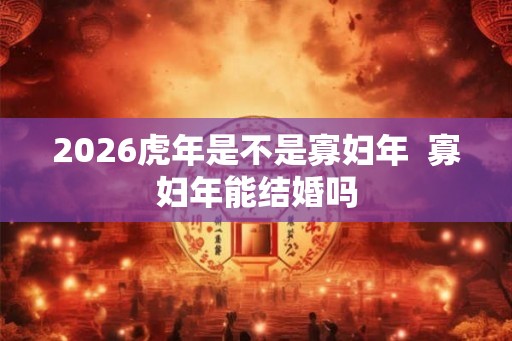 2026虎年是不是寡妇年  寡妇年能结婚吗
