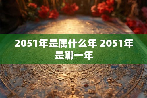 2051年是属什么年 2051年是哪一年