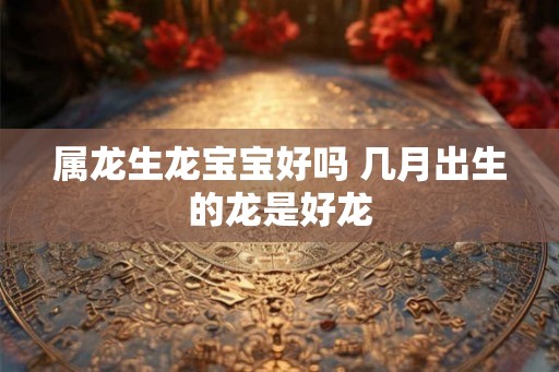 属龙生龙宝宝好吗 几月出生的龙是好龙