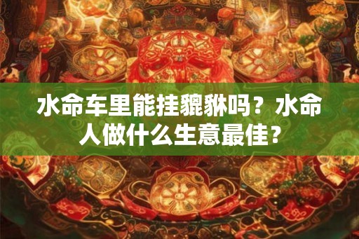 水命车里能挂貔貅吗?水命人做什么生意最佳? 水命车里能挂貔貅吗?水命人做什么生意最佳?