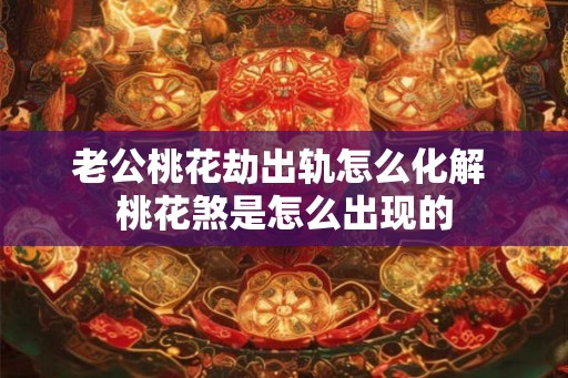 老公桃花劫出轨怎么化解 桃花煞是怎么出现的