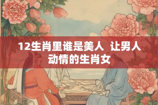 12生肖里谁是美人  让男人动情的生肖女