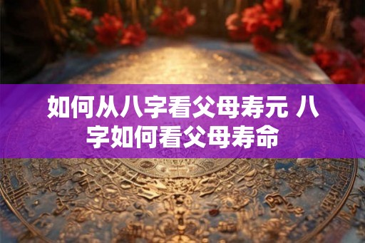 如何从八字看父母寿元 八字如何看父母寿命