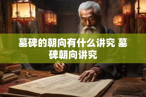 墓碑的朝向有什么讲究 墓碑朝向讲究 墓碑的朝向有什么讲究 墓碑朝向讲究