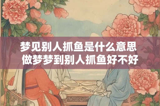 梦见别人抓鱼是什么意思 做梦梦到别人抓鱼好不好