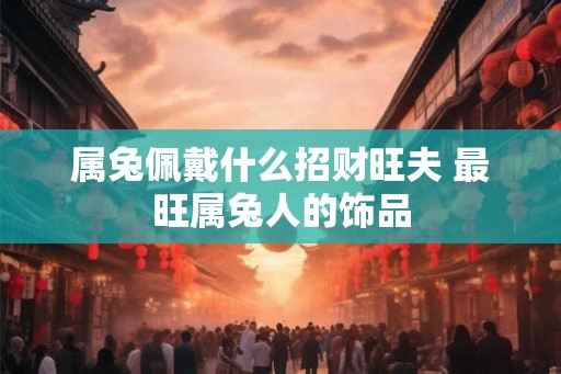 属兔佩戴什么招财旺夫 最旺属兔人的饰品 属兔佩戴什么招财旺夫 最旺属兔人的饰品