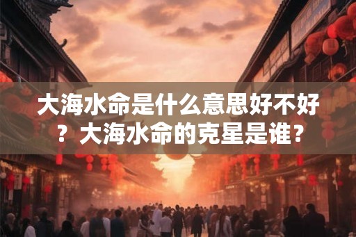 大海水命是什么意思好不好？大海水命的克星是谁？