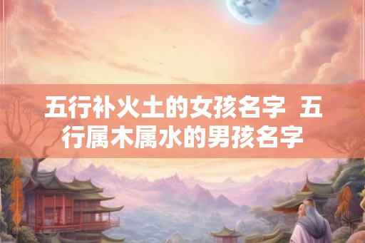 五行补火土的女孩名字  五行属木属水的男孩名字