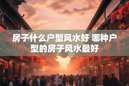 房子什么户型风水好 哪种户型的房子风水最好