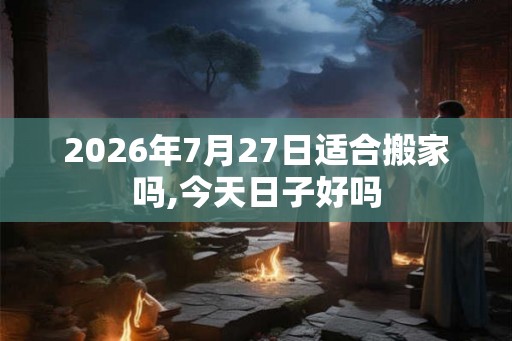 2026年7月27日适合搬家吗,今天日子好吗