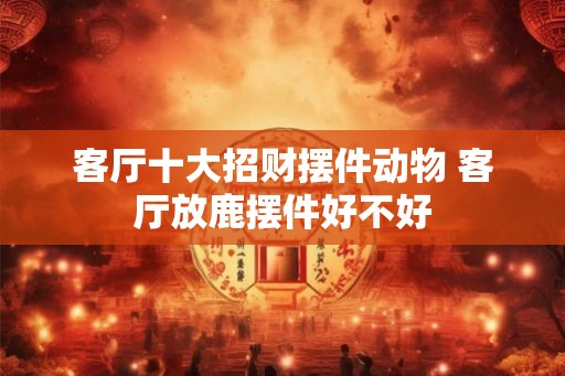 客厅十大招财摆件动物 客厅放鹿摆件好不好
