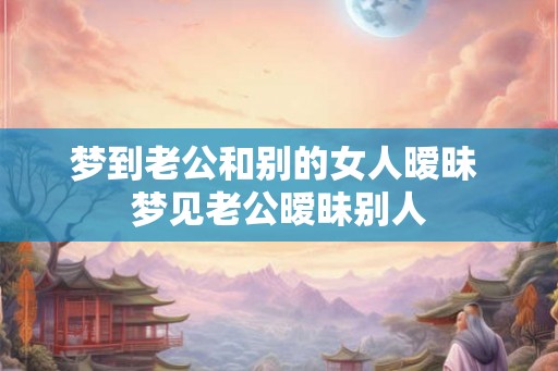 梦到老公和别的女人暧昧 梦见老公暧昧别人
