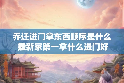 乔迁进门拿东西顺序是什么 搬新家第一拿什么进门好 乔迁进门拿东西顺序是什么 搬新家第一拿什么进门好